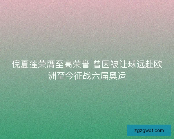 倪夏莲荣膺至高荣誉 曾因被让球远赴欧洲至今征战六届奥运