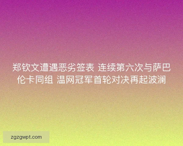 郑钦文遭遇恶劣签表 连续第六次与萨巴伦卡同组 温网冠军首轮对决再起波澜 郑钦文遭遇恶劣签表 连续第六次与萨巴伦卡同组 温网冠军首轮对决再起波澜
