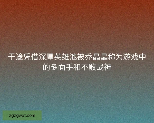 于途凭借深厚英雄池被乔晶晶称为游戏中的多面手和不败战神 于途凭借深厚英雄池被乔晶晶称为游戏中的多面手和不败战神