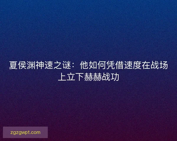 夏侯渊神速之谜：他如何凭借速度在战场上立下赫赫战功