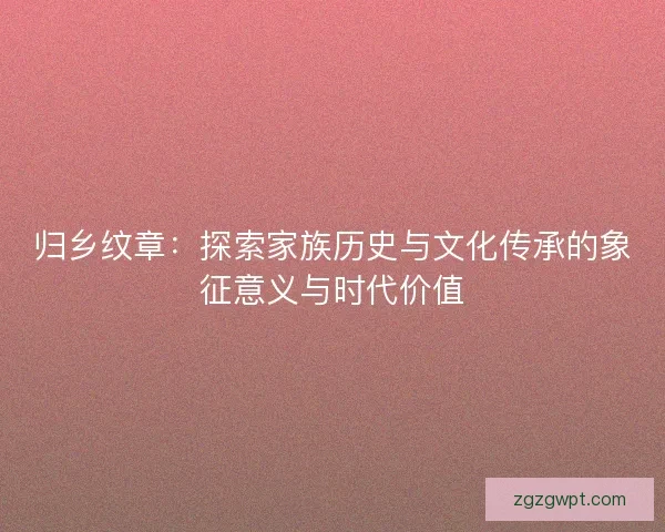 归乡纹章：探索家族历史与文化传承的象征意义与时代价值