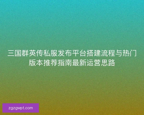 三国群英传私服发布平台搭建流程与热门版本推荐指南最新运营思路