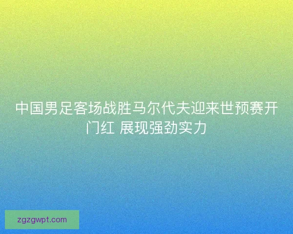 中国男足客场战胜马尔代夫迎来世预赛开门红 展现强劲实力