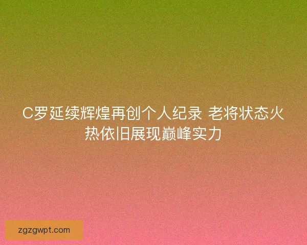 C罗延续辉煌再创个人纪录 老将状态火热依旧展现巅峰实力