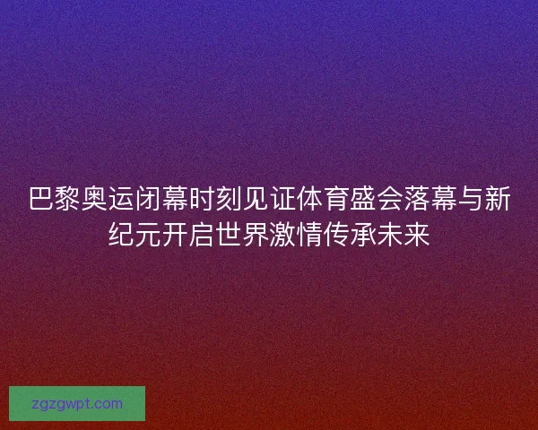 巴黎奥运闭幕时刻见证体育盛会落幕与新纪元开启世界激情传承未来
