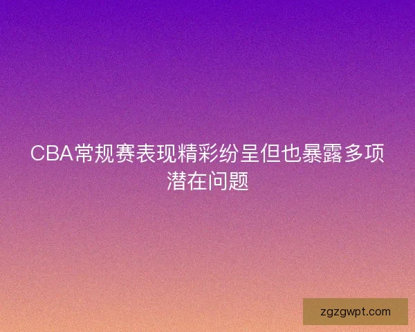 CBA常规赛表现精彩纷呈但也暴露多项潜在问题 CBA常规赛表现精彩纷呈但也暴露多项潜在问题