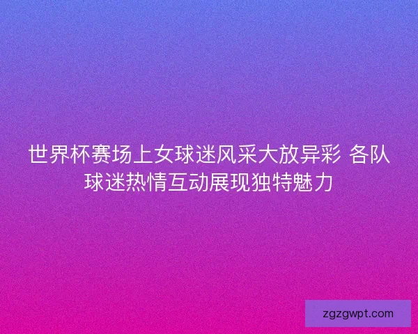 世界杯赛场上女球迷风采大放异彩 各队球迷热情互动展现独特魅力