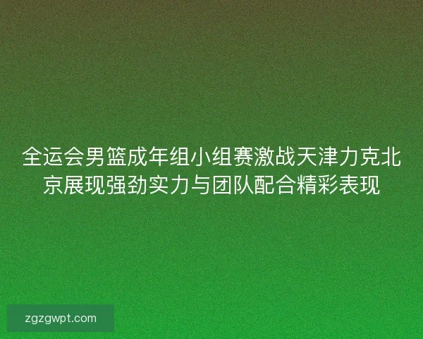 全运会男篮成年组小组赛激战天津力克北京展现强劲实力与团队配合精彩表现 全运会男篮成年组小组赛激战天津力克北京展现强劲实力与团队配合精彩表现