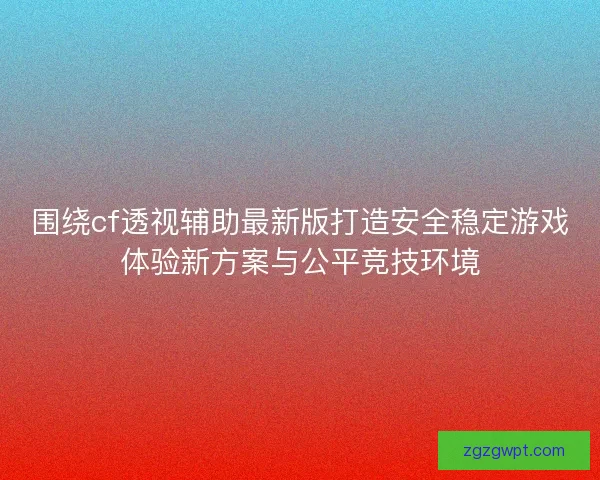 围绕cf透视辅助最新版打造安全稳定游戏体验新方案与公平竞技环境