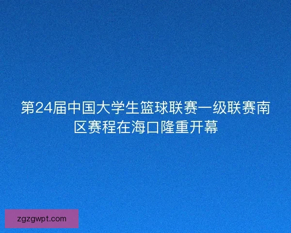 第24届中国大学生篮球联赛一级联赛南区赛程在海口隆重开幕