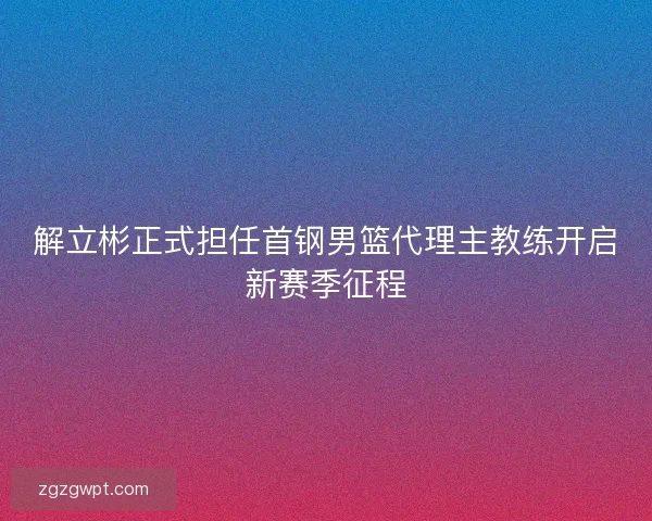 解立彬正式担任首钢男篮代理主教练开启新赛季征程