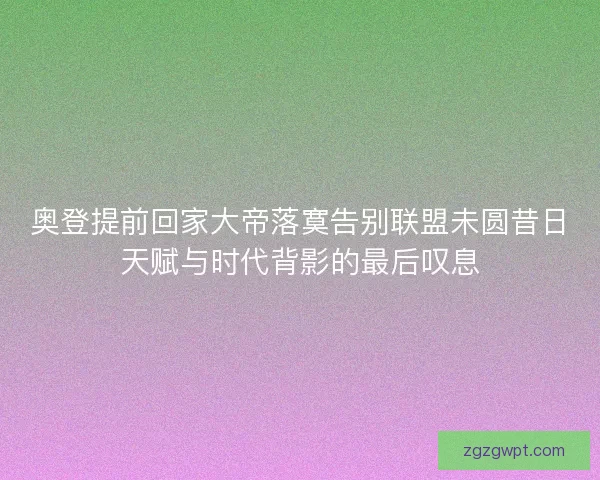奥登提前回家大帝落寞告别联盟未圆昔日天赋与时代背影的最后叹息 奥登提前回家大帝落寞告别联盟未圆昔日天赋与时代背影的最后叹息