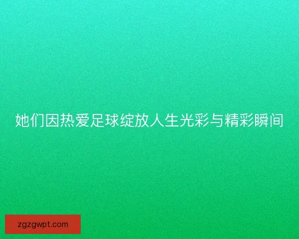她们因热爱足球绽放人生光彩与精彩瞬间 她们因热爱足球绽放人生光彩与精彩瞬间