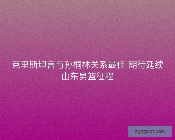 克里斯坦言与孙桐林关系最佳 期待延续山东男篮征程