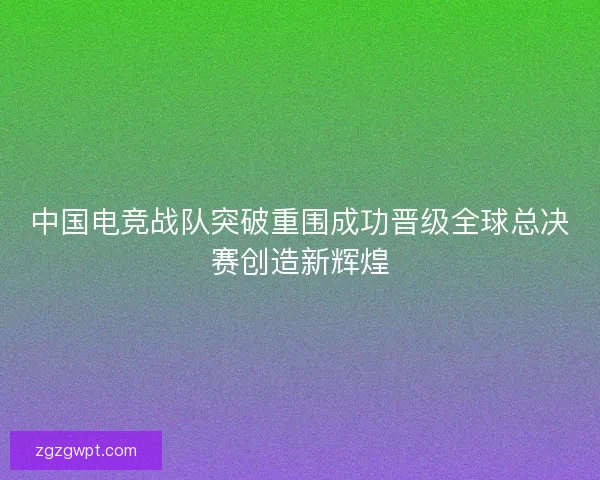 中国电竞战队突破重围成功晋级全球总决赛创造新辉煌