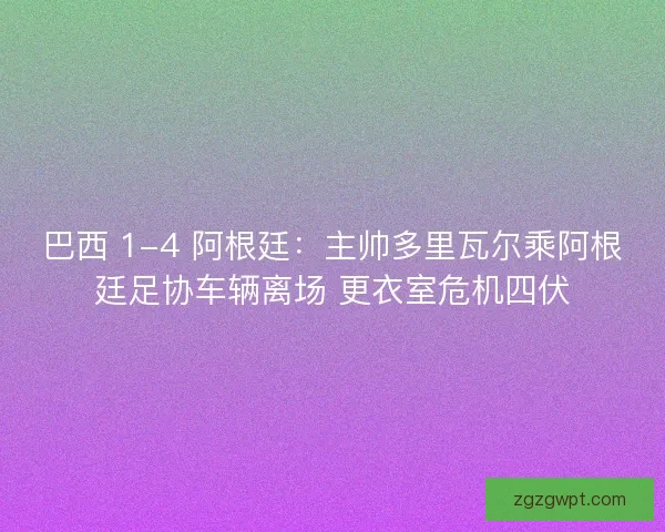 巴西 1-4 阿根廷：主帅多里瓦尔乘阿根廷足协车辆离场 更衣室危机四伏