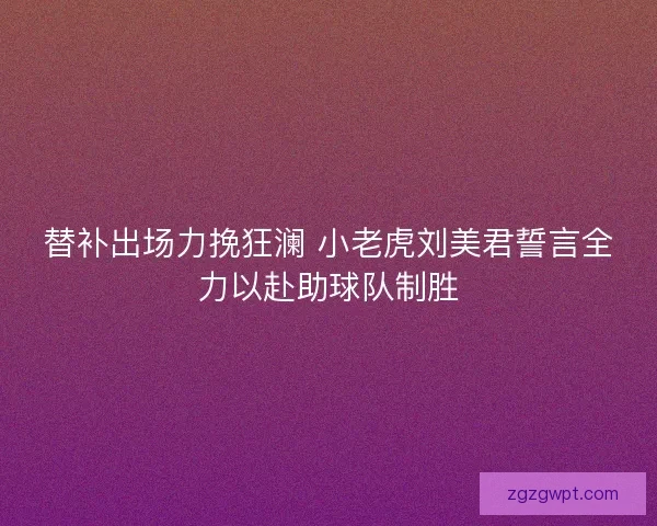 替补出场力挽狂澜 小老虎刘美君誓言全力以赴助球队制胜 替补出场力挽狂澜 小老虎刘美君誓言全力以赴助球队制胜