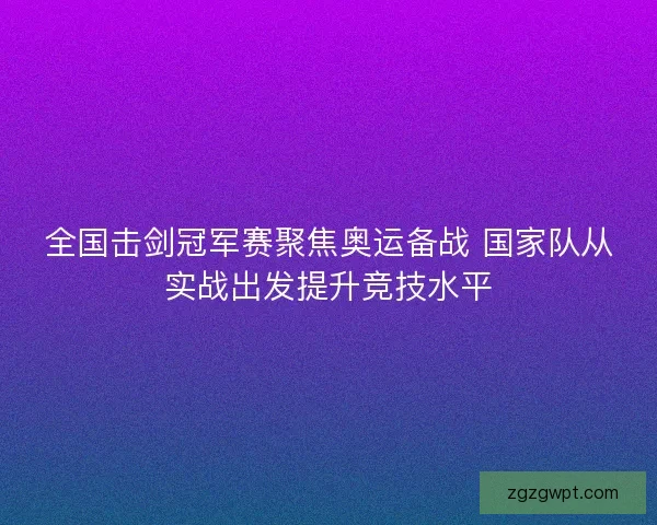 全国击剑冠军赛聚焦奥运备战 国家队从实战出发提升竞技水平