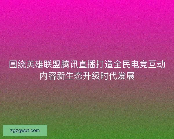 围绕英雄联盟腾讯直播打造全民电竞互动内容新生态升级时代发展