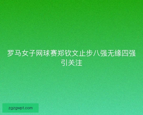 罗马女子网球赛郑钦文止步八强无缘四强引关注