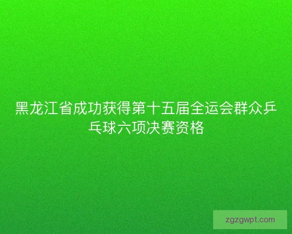 黑龙江省成功获得第十五届全运会群众乒乓球六项决赛资格