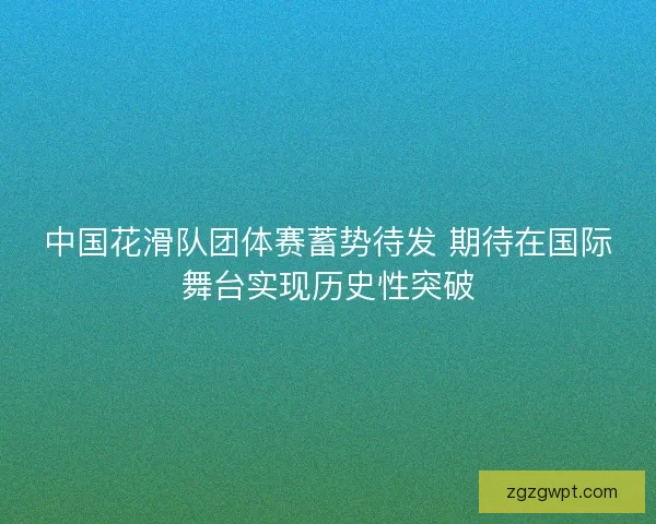 中国花滑队团体赛蓄势待发 期待在国际舞台实现历史性突破
