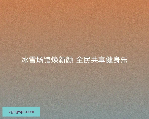 冰雪场馆焕新颜 全民共享健身乐